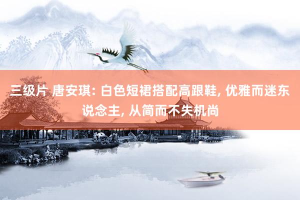 三级片 唐安琪: 白色短裙搭配高跟鞋， 优雅而迷东说念主， 从简而不失机尚
