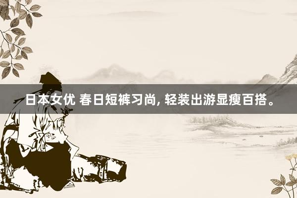 日本女优 春日短裤习尚， 轻装出游显瘦百搭。