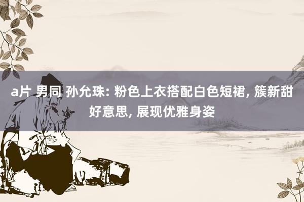 a片 男同 孙允珠: 粉色上衣搭配白色短裙， 簇新甜好意思， 展现优雅身姿