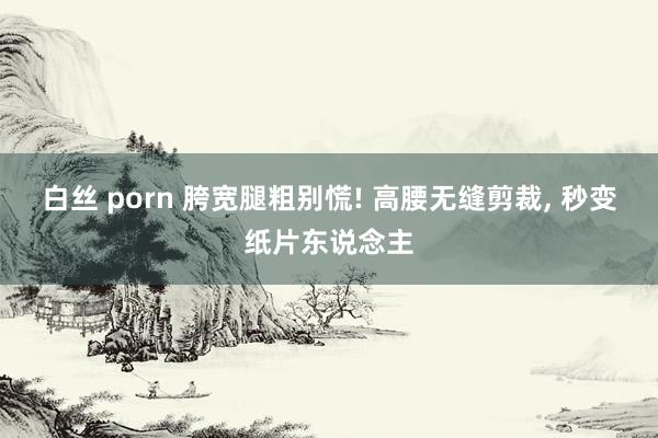 白丝 porn 胯宽腿粗别慌! 高腰无缝剪裁， 秒变纸片东说念主