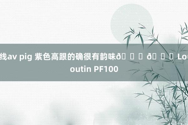 在线av pig 紫色高跟的确很有韵味💜🆑Louboutin PF100