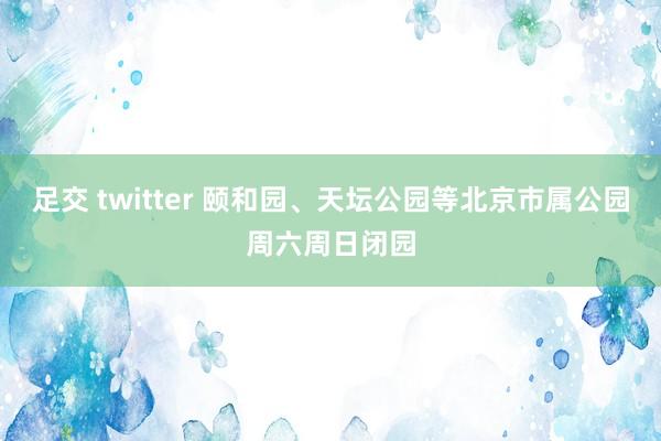 足交 twitter 颐和园、天坛公园等北京市属公园周六周日闭园