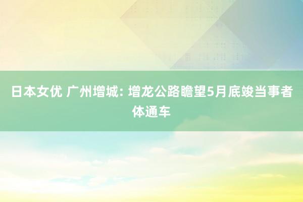 日本女优 广州增城: 增龙公路瞻望5月底竣当事者体通车