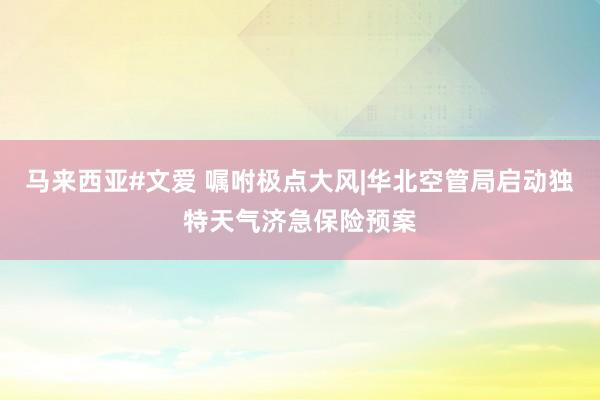 马来西亚#文爱 嘱咐极点大风|华北空管局启动独特天气济急保险预案