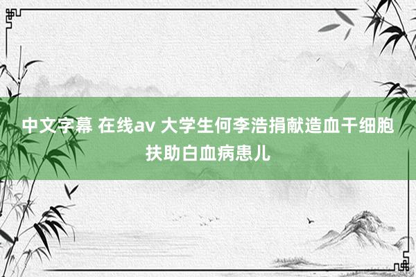 中文字幕 在线av 大学生何李浩捐献造血干细胞扶助白血病患儿