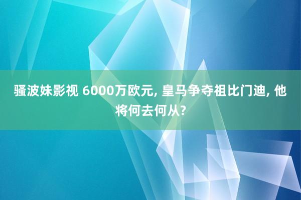 骚波妹影视 6000万欧元， 皇马争夺祖比门迪， 他将何去何从?