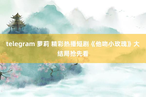 telegram 萝莉 精彩热播短剧《他吻小玫瑰》大结局抢先看