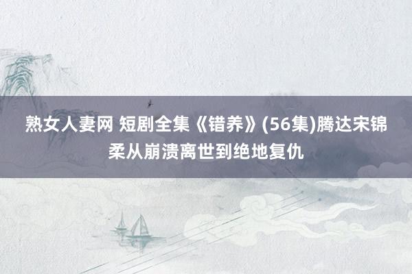 熟女人妻网 短剧全集《错养》(56集)腾达宋锦柔从崩溃离世到绝地复仇