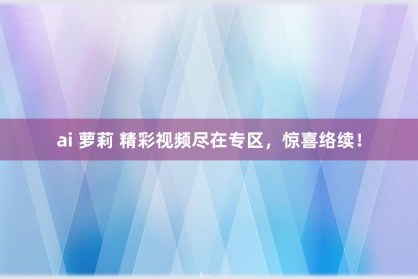 ai 萝莉 精彩视频尽在专区，惊喜络续！