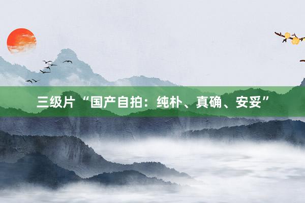 三级片 “国产自拍：纯朴、真确、安妥”