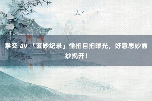 拳交 av 「玄妙纪录」偷拍自拍曝光，好意思妙面纱揭开！