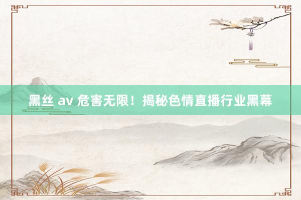 黑丝 av 危害无限！揭秘色情直播行业黑幕