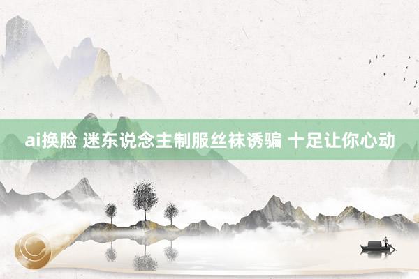 ai换脸 迷东说念主制服丝袜诱骗 十足让你心动