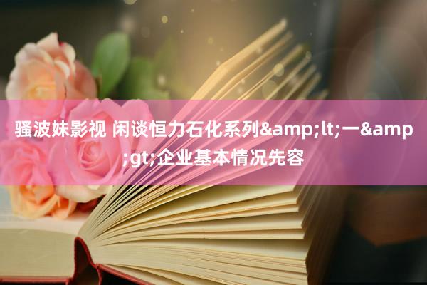 骚波妹影视 闲谈恒力石化系列&lt;一&gt;企业基本情况先容