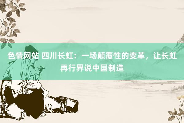 色情网站 四川长虹：一场颠覆性的变革，让长虹再行界说中国制造