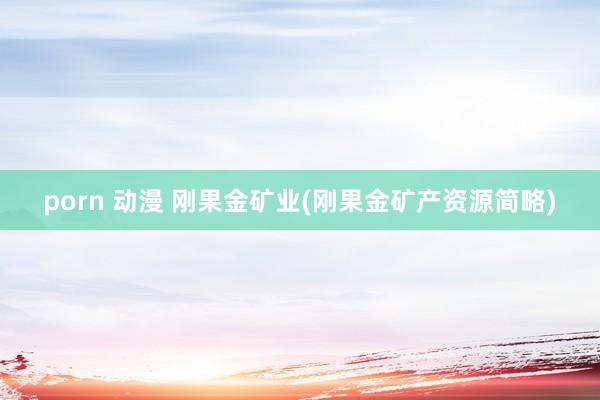 porn 动漫 刚果金矿业(刚果金矿产资源简略)