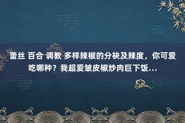 蕾丝 百合 调教 多样辣椒的分袂及辣度，你可爱吃哪种？我超爱皱皮椒炒肉巨下饭…