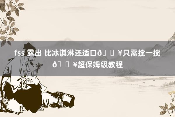 fss 露出 比冰淇淋还适口🔥只需搅一搅🔥超保姆级教程