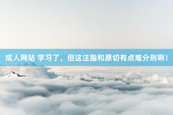 成人网站 学习了，但这注脂和原切有点难分别啊！