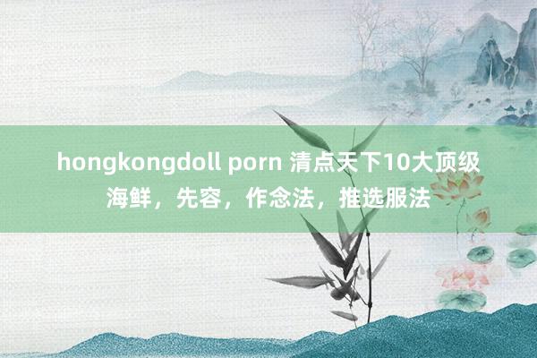 hongkongdoll porn 清点天下10大顶级海鲜，先容，作念法，推选服法