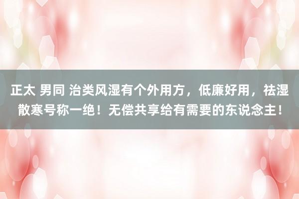 正太 男同 治类风湿有个外用方，低廉好用，祛湿散寒号称一绝！无偿共享给有需要的东说念主！