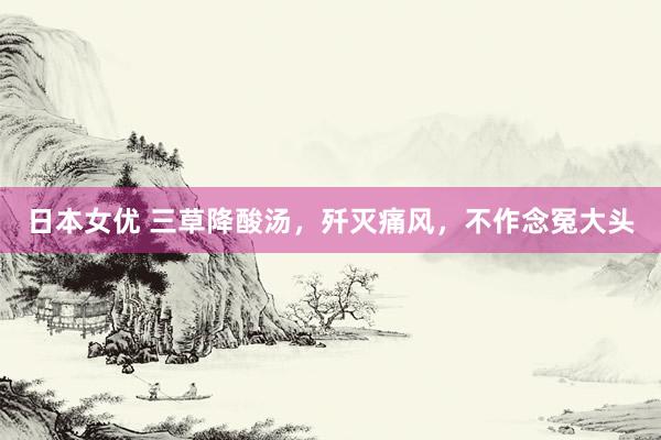 日本女优 三草降酸汤，歼灭痛风，不作念冤大头