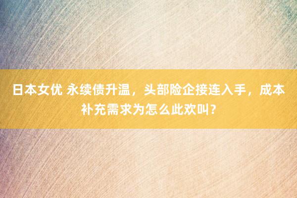 日本女优 永续债升温，头部险企接连入手，成本补充需求为怎么此欢叫？
