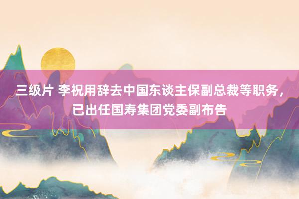 三级片 李祝用辞去中国东谈主保副总裁等职务，已出任国寿集团党委副布告