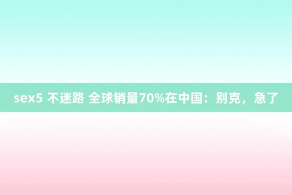 sex5 不迷路 全球销量70%在中国：别克，急了