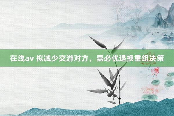 在线av 拟减少交游对方，嘉必优退换重组决策