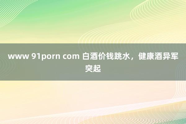 www 91porn com 白酒价钱跳水，健康酒异军突起