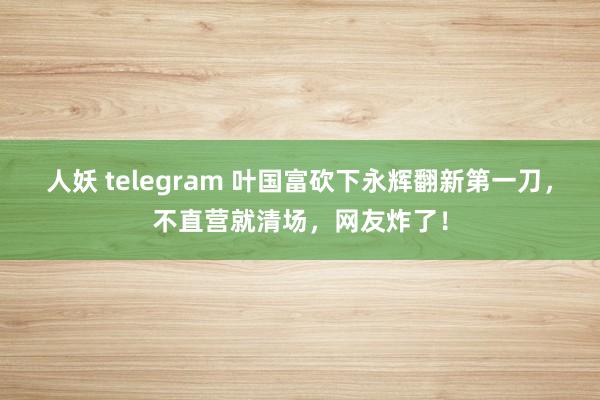 人妖 telegram 叶国富砍下永辉翻新第一刀，不直营就清场，网友炸了！