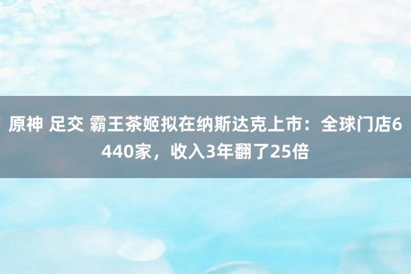 原神 足交 霸王茶姬拟在纳斯达克上市：全球门店6440家，收入3年翻了25倍