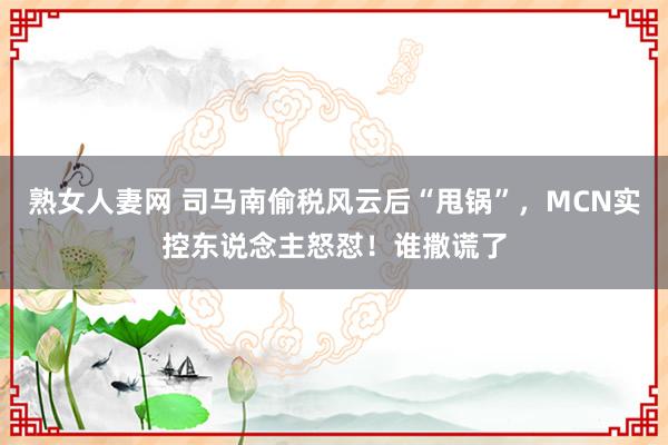 熟女人妻网 司马南偷税风云后“甩锅”，MCN实控东说念主怒怼！谁撒谎了