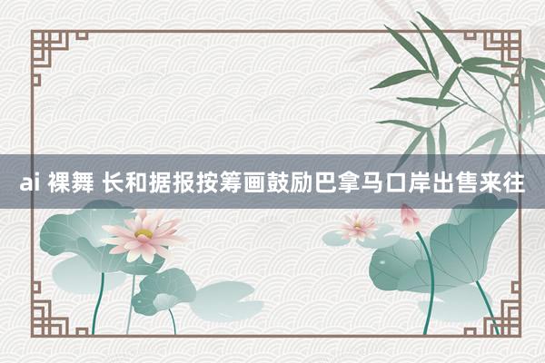 ai 裸舞 长和据报按筹画鼓励巴拿马口岸出售来往